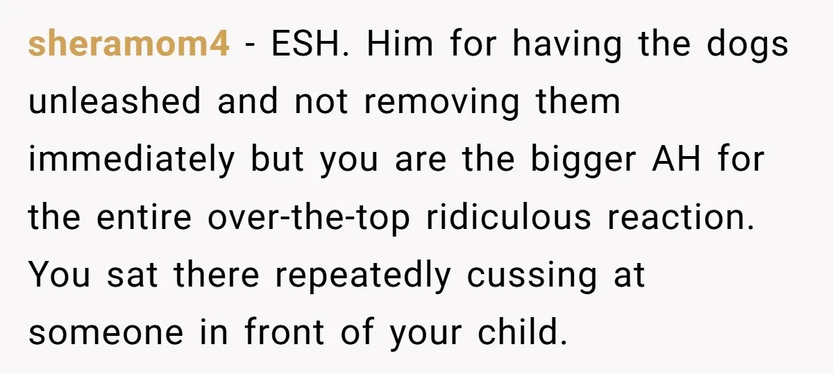 sheramom4 − ESH. Him for having the dogs unleashed and not removing them immediately but you are the bigger AH for the entire over-the-top ridiculous reaction. You sat there repeatedly...