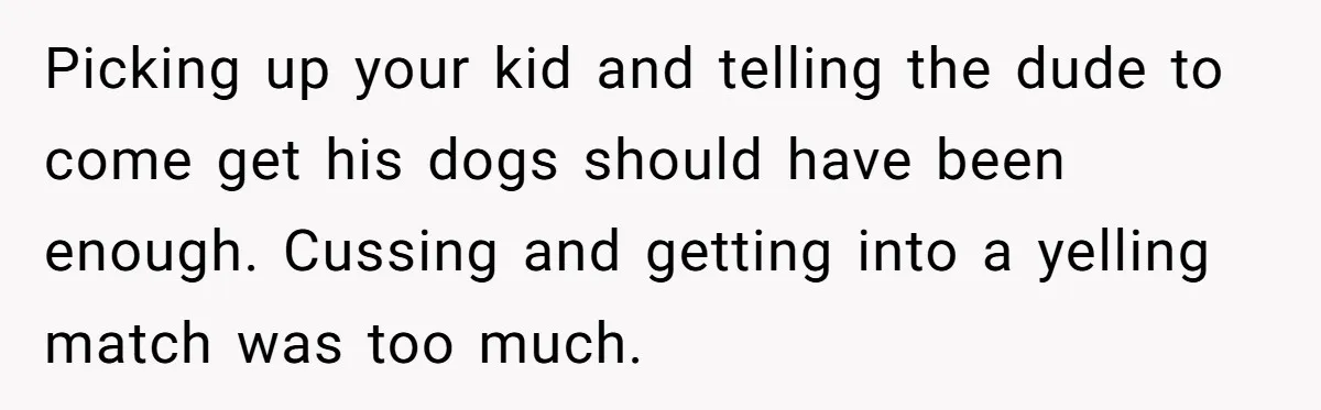 Picking up your kid and telling the dude to come get his dogs should have been enough. Cussing and getting into a yelling match was too much.