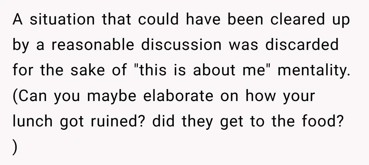 A situation that could have been cleared up by a reasonable discussion was discarded for the sake of "this is about me" mentality. (Can you maybe elaborate on how your...