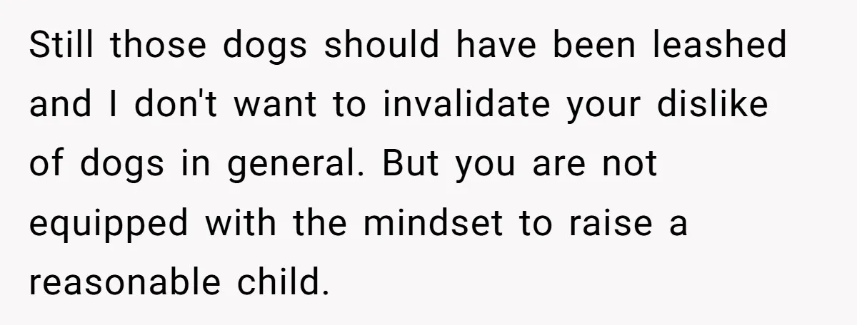 Still those dogs should have been leashed and I don't want to invalidate your dislike of dogs in general. But you are not equipped with the mindset to raise a...