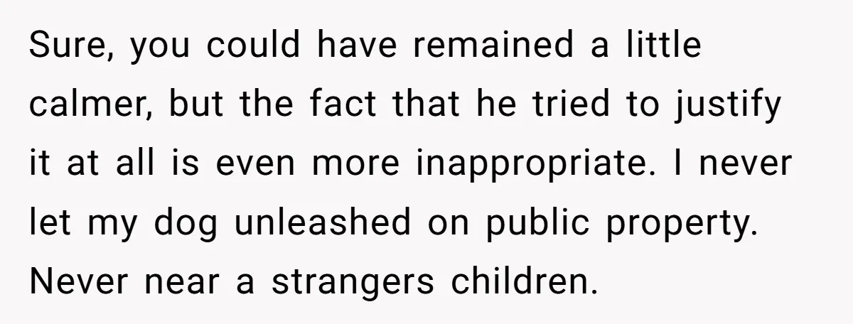 Sure, you could have remained a little calmer, but the fact that he tried to justify it at all is even more inappropriate. I never let my dog unleashed on...