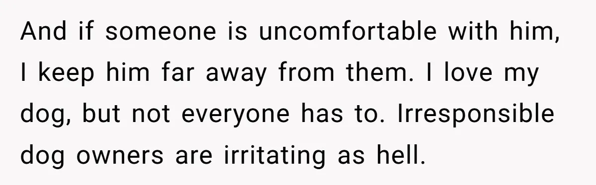 And if someone is uncomfortable with him, I keep him far away from them. I love my dog, but not everyone has to. Irresponsible dog owners are irritating as hell.