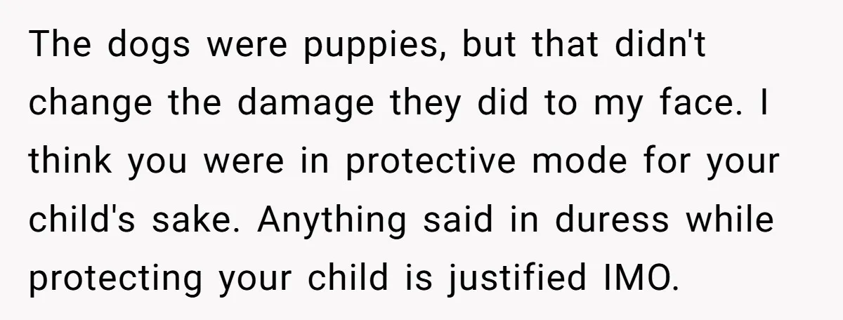 The dogs were puppies, but that didn't change the damage they did to my face. I think you were in protective mode for your child's sake. Anything said in duress...