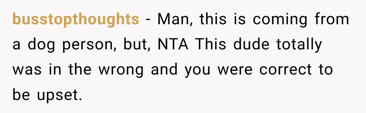 busstopthoughts − Man, this is coming from a dog person, but, NTA This dude totally was in the wrong and you were correct to be upset.