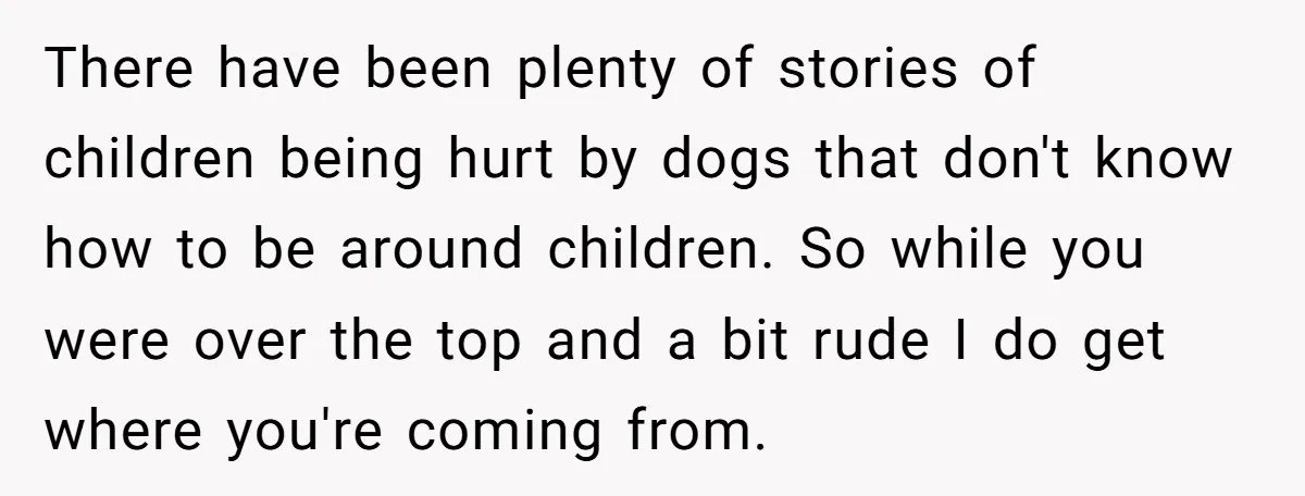 There have been plenty of stories of children being hurt by dogs that don't know how to be around children. So while you were over the top and a bit...
