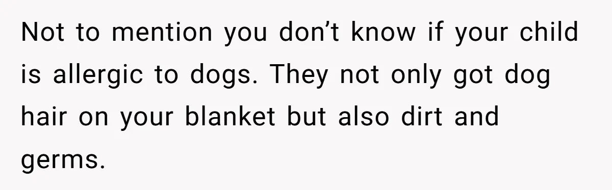 Not to mention you don’t know if your child is allergic to dogs. They not only got dog hair on your blanket but also dirt and germs.