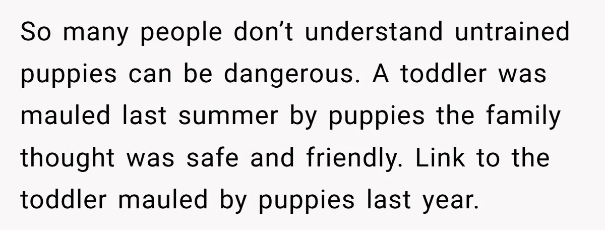 So many people don’t understand untrained puppies can be dangerous. A toddler was mauled last summer by puppies the family thought was safe and friendly. Link to the toddler mauled...