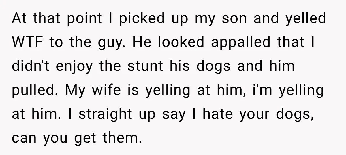 At that point I picked up my son and yelled WTF to the guy. He looked appalled that I didn't enjoy the stunt his dogs and him pulled. My wife...
