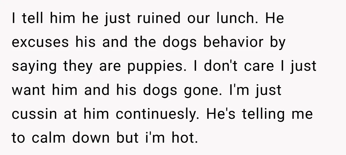 I tell him he just ruined our lunch. He excuses his and the dogs behavior by saying they are puppies. I don't care I just want him and his dogs...