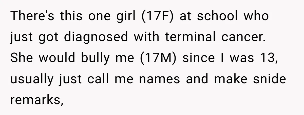 There's this one girl (17F) at school who just got diagnosed with terminal cancer. She would bully me (17M) since I was 13, usually just call me names and make...
