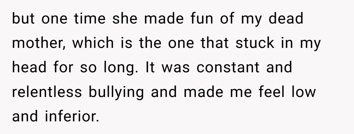 but one time she made fun of my dead mother, which is the one that stuck in my head for so long. It was constant and relentless bullying and made...