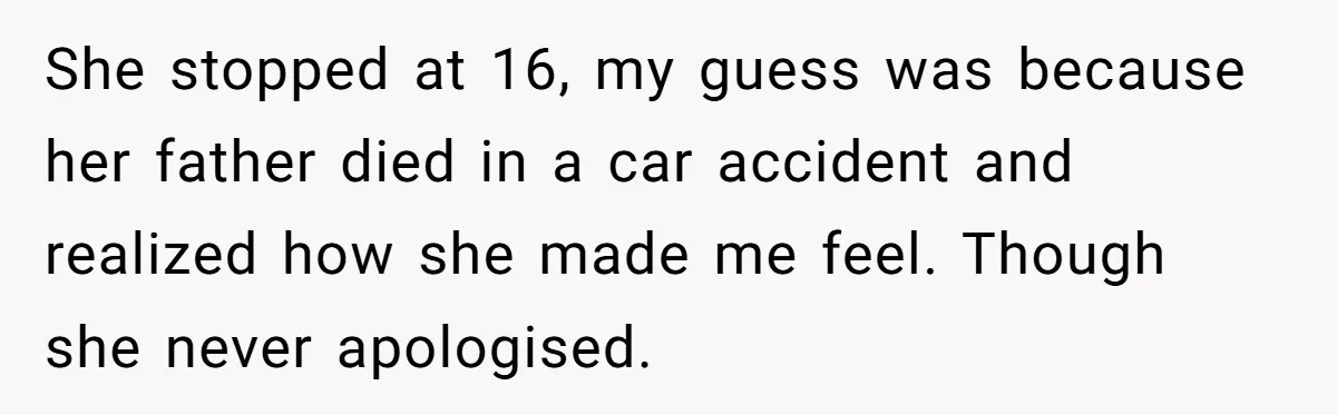 She stopped at 16, my guess was because her father died in a car accident and realized how she made me feel. Though she never apologised.