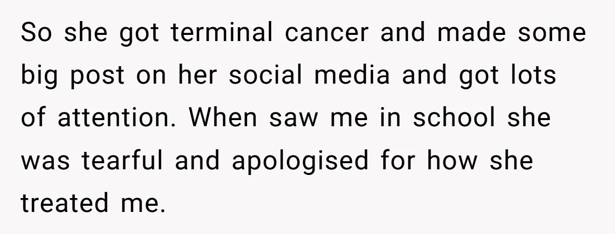 So she got terminal cancer and made some big post on her social media and got lots of attention. When saw me in school she was tearful and apologised for...