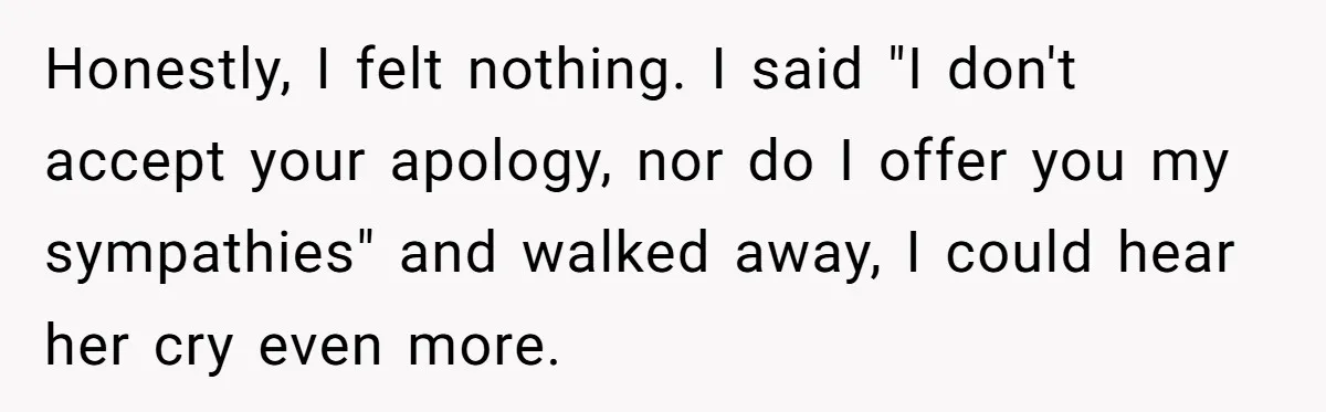 Honestly, I felt nothing. I said "I don't accept your apology, nor do I offer you my sympathies" and walked away, I could hear her cry even more.