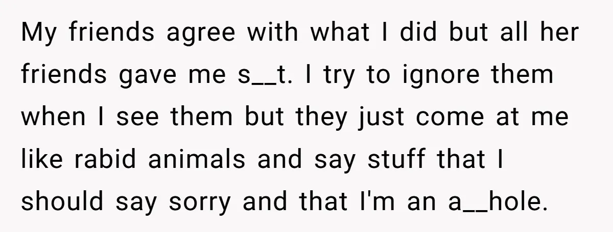 My friends agree with what I did but all her friends gave me s__t. I try to ignore them when I see them but they just come at me like...