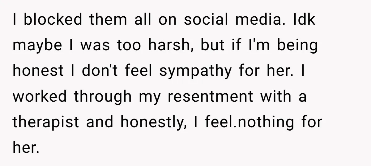 I blocked them all on social media. Idk maybe I was too harsh, but if I'm being honest I don't feel sympathy for her. I worked through my resentment with...