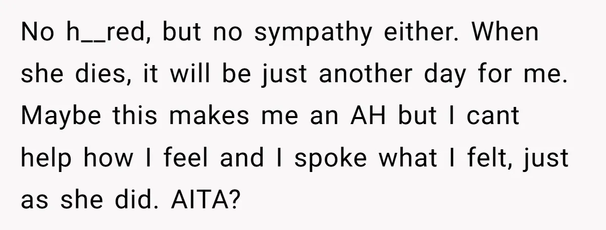 No h__red, but no sympathy either. When she dies, it will be just another day for me. Maybe this makes me an AH but I cant help how I feel...