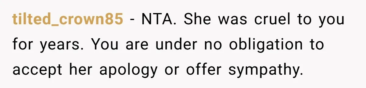 tilted_crown85 − NTA. She was cruel to you for years. You are under no obligation to accept her apology or offer sympathy.