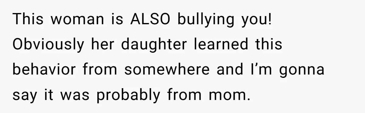 This woman is ALSO bullying you! Obviously her daughter learned this behavior from somewhere and I’m gonna say it was probably from mom.