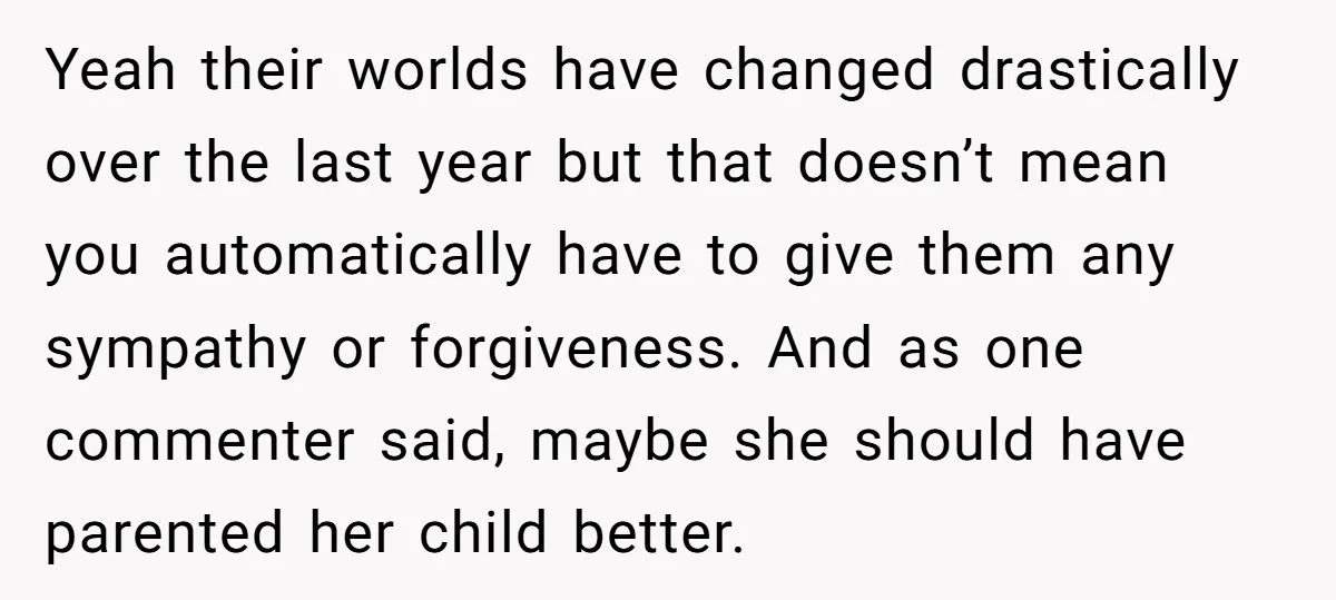 Yeah their worlds have changed drastically over the last year but that doesn’t mean you automatically have to give them any sympathy or forgiveness. And as one commenter said, maybe...