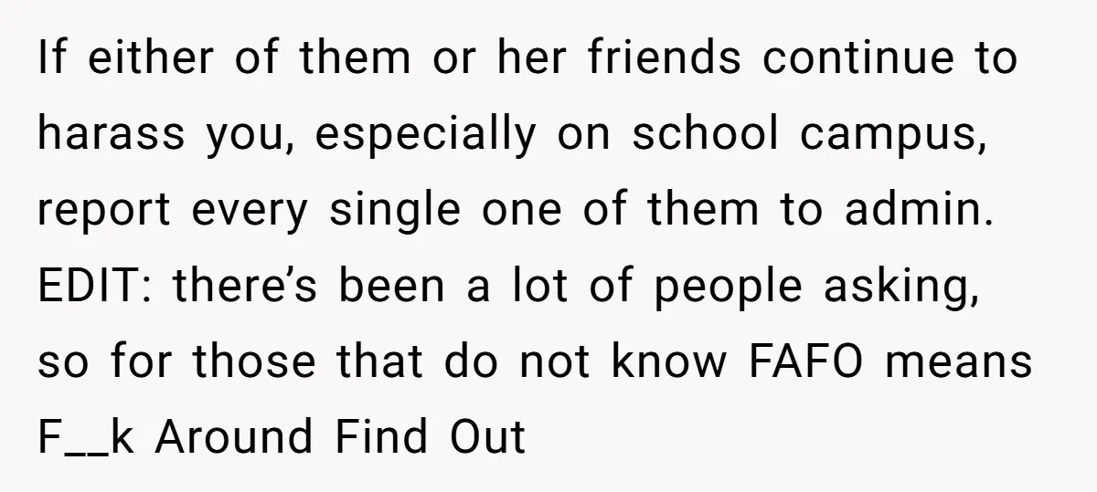 If either of them or her friends continue to harass you, especially on school campus, report every single one of them to admin. EDIT: there’s been a lot of people...