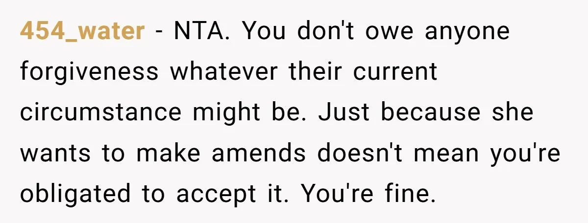 454_water − NTA. You don't owe anyone forgiveness whatever their current circumstance might be. Just because she wants to make amends doesn't mean you're obligated to accept it. You're fine.