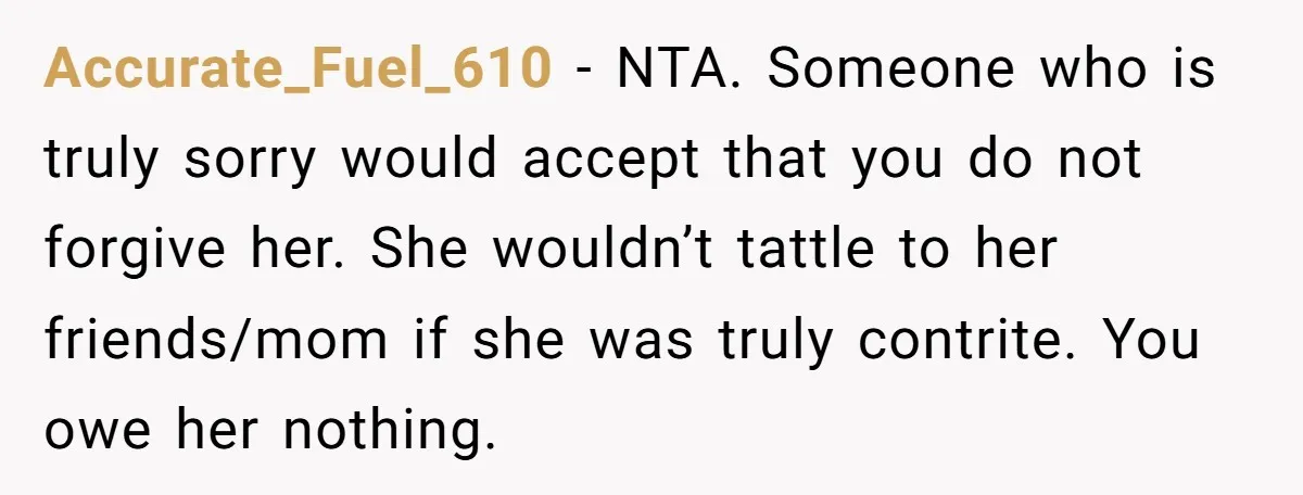 Accurate_Fuel_610 − NTA. Someone who is truly sorry would accept that you do not forgive her. She wouldn’t tattle to her friends/mom if she was truly contrite. You owe her...