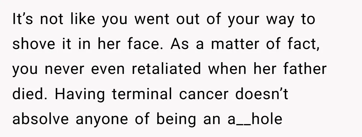 It’s not like you went out of your way to shove it in her face. As a matter of fact, you never even retaliated when her father died. Having terminal...