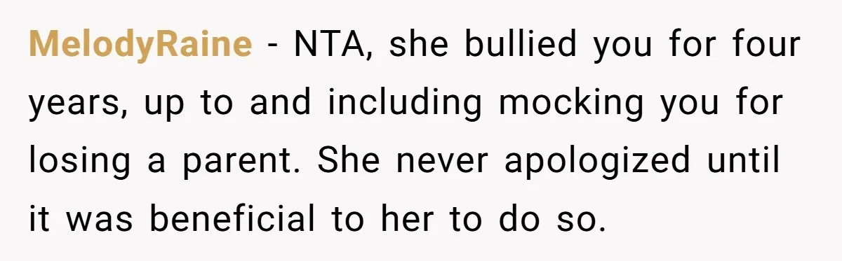 MelodyRaine − NTA, she bullied you for four years, up to and including mocking you for losing a parent. She never apologized until it was beneficial to her to do...