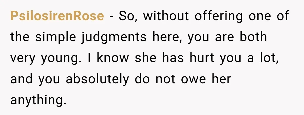 PsilosirenRose − So, without offering one of the simple judgments here, you are both very young. I know she has hurt you a lot, and you absolutely do not owe...