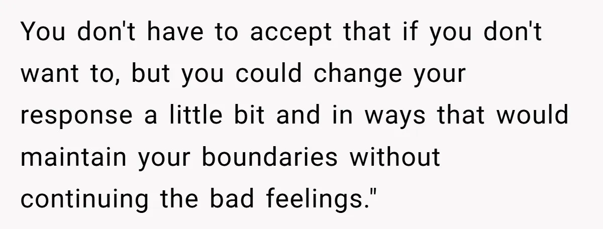 You don't have to accept that if you don't want to, but you could change your response a little bit and in ways that would maintain your boundaries without continuing...