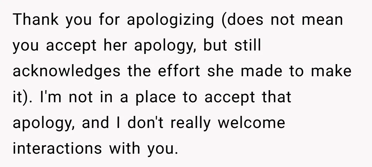 Thank you for apologizing (does not mean you accept her apology, but still acknowledges the effort she made to make it). I'm not in a place to accept that apology,...