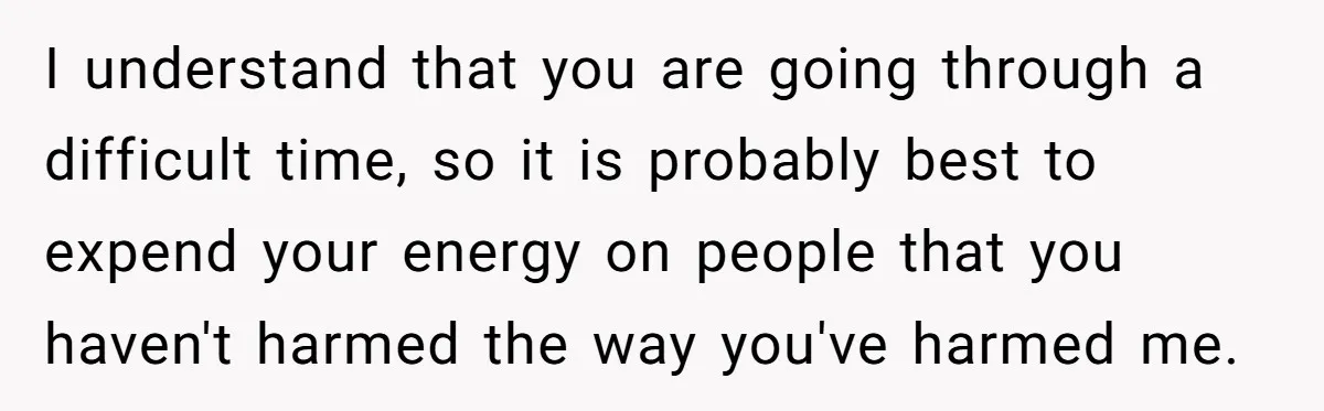 I understand that you are going through a difficult time, so it is probably best to expend your energy on people that you haven't harmed the way you've harmed me.