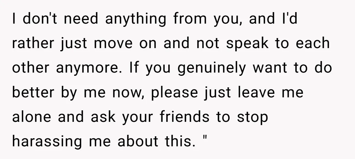 I don't need anything from you, and I'd rather just move on and not speak to each other anymore. If you genuinely want to do better by me now, please...
