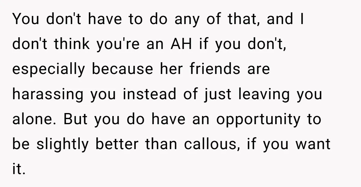 You don't have to do any of that, and I don't think you're an AH if you don't, especially because her friends are harassing you instead of just leaving you...