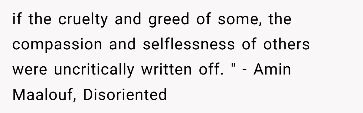 if the cruelty and greed of some, the compassion and selflessness of others were uncritically written off. " - Amin Maalouf, Disoriented