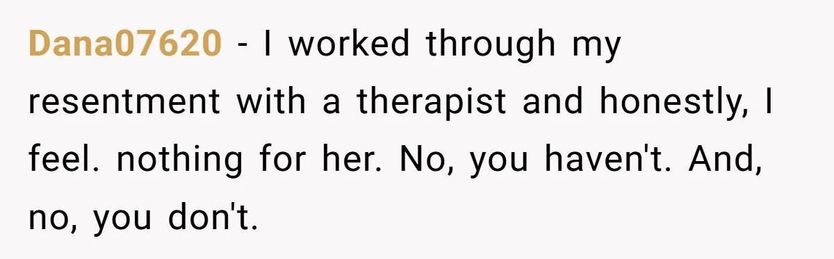 Dana07620 − I worked through my resentment with a therapist and honestly, I feel. nothing for her. No, you haven't. And, no, you don't.