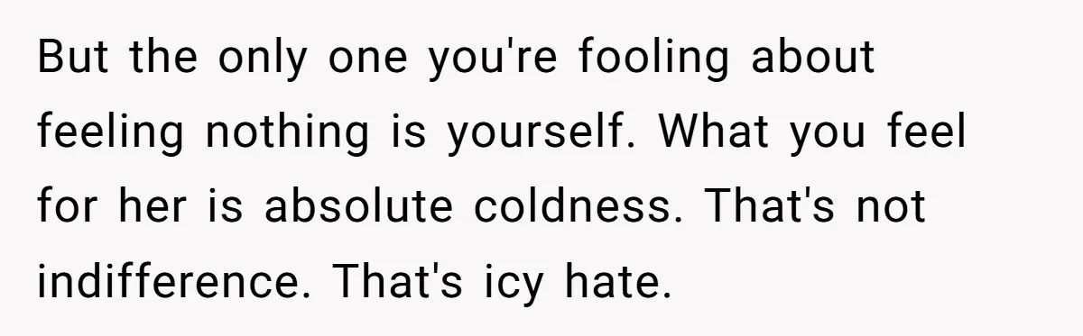 But the only one you're fooling about feeling nothing is yourself. What you feel for her is absolute coldness. That's not indifference. That's icy hate.