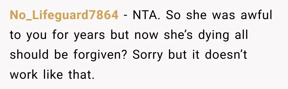 No_Lifeguard7864 − NTA. So she was awful to you for years but now she’s dying all should be forgiven? Sorry but it doesn’t work like that.