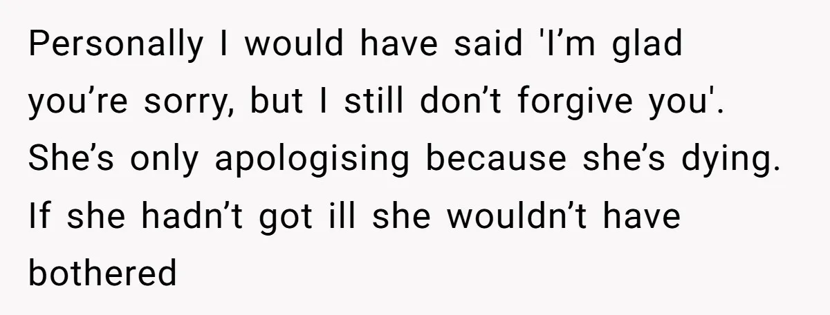 Personally I would have said 'I’m glad you’re sorry, but I still don’t forgive you'. She’s only apologising because she’s dying. If she hadn’t got ill she wouldn’t have bothered