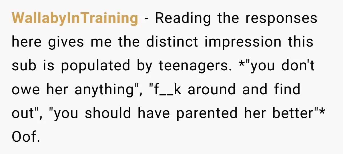 WallabyInTraining − Reading the responses here gives me the distinct impression this sub is populated by teenagers. *"you don't owe her anything", "f__k around and find out", "you should have...