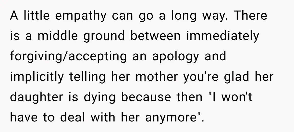 A little empathy can go a long way. There is a middle ground between immediately forgiving/accepting an apology and implicitly telling her mother you're glad her daughter is dying because...