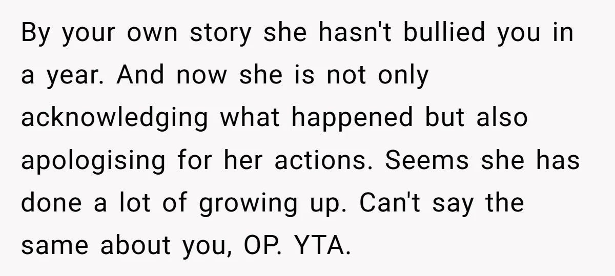 By your own story she hasn't bullied you in a year. And now she is not only acknowledging what happened but also apologising for her actions. Seems she has done...