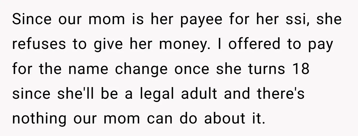 Since our mom is her payee for her ssi, she refuses to give her money. I offered to pay for the name change once she turns 18 since she'll be...