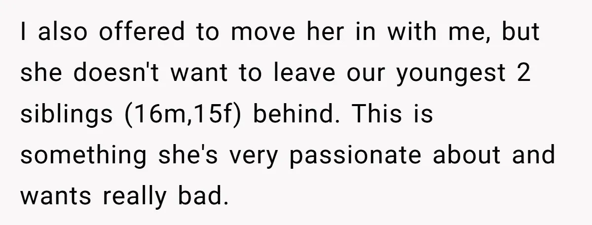 I also offered to move her in with me, but she doesn't want to leave our youngest 2 siblings (16m,15f) behind. This is something she's very passionate about and wants...