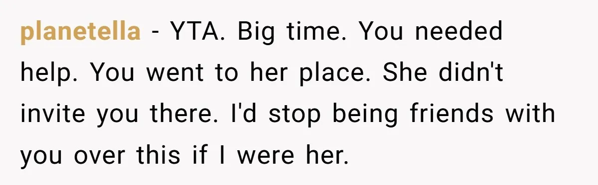 planetella − YTA. Big time. You needed help. You went to her place. She didn't invite you there. I'd stop being friends with you over this if I were her.