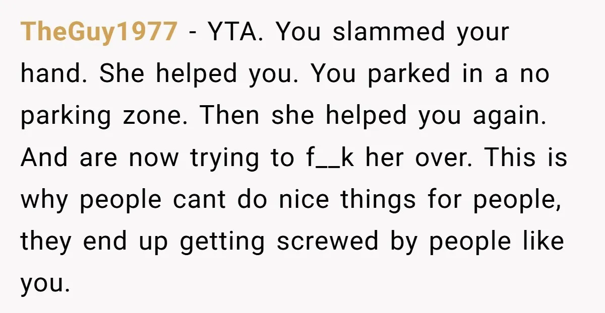 TheGuy1977 − YTA. You slammed your hand. She helped you. You parked in a no parking zone. Then she helped you again. And are now trying to f__k her over....