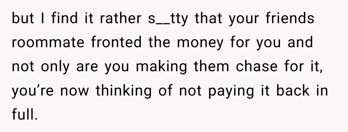 but I find it rather s__tty that your friends roommate fronted the money for you and not only are you making them chase for it, you’re now thinking of not...
