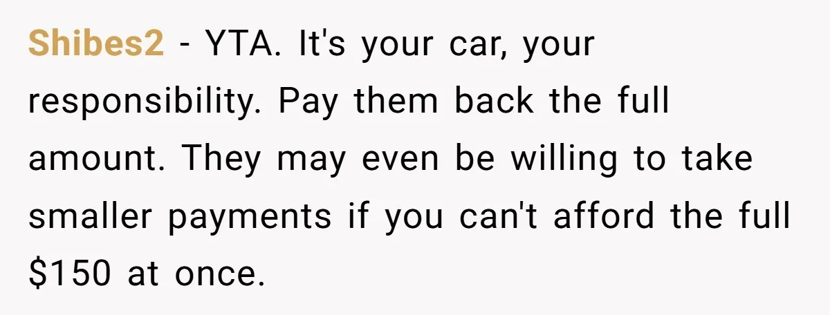 Shibes2 − YTA. It's your car, your responsibility. Pay them back the full amount. They may even be willing to take smaller payments if you can't afford the full $150...