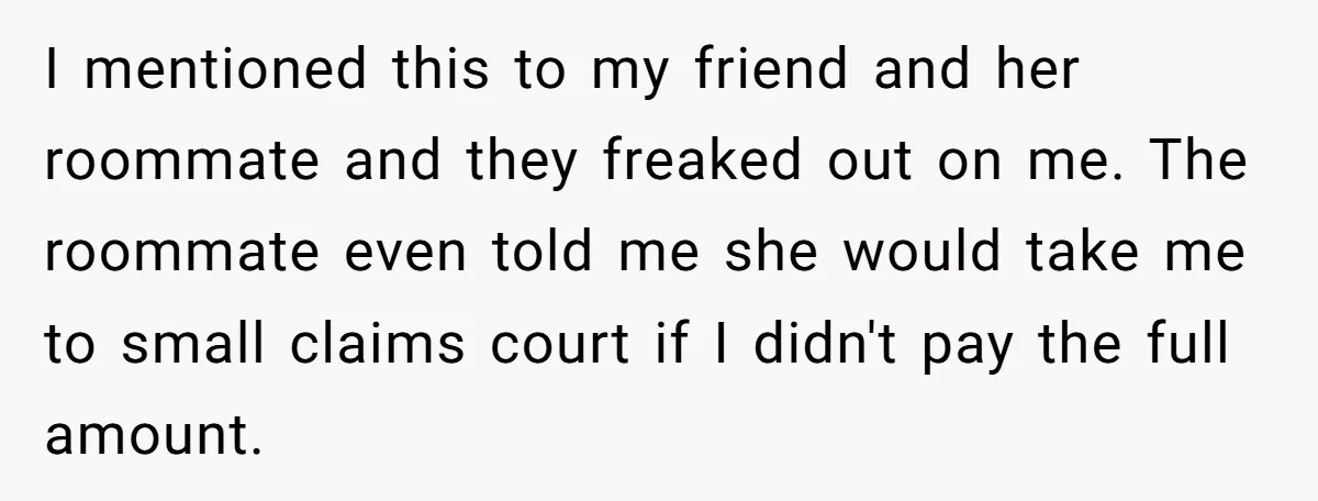 I mentioned this to my friend and her roommate and they freaked out on me. The roommate even told me she would take me to small claims court if I...